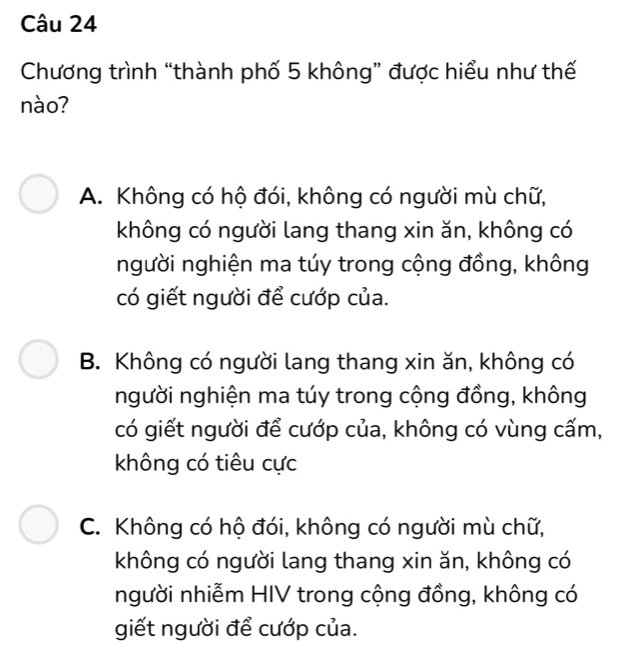 Chương trình “thành phố 5 không” được hiểu như thế
nào?
A. Không có hộ đói, không có người mù chữ,
không có người lang thang xin ăn, không có
người nghiện ma túy trong cộng đồng, không
có giết người để cướp của.
B. Không có người lang thang xin ăn, không có
người nghiện ma túy trong cộng đồng, không
có giết người để cướp của, không có vùng cấm,
không có tiêu cực
C. Không có hộ đói, không có người mù chữ,
không có người lang thang xin ăn, không có
người nhiễm HIV trong cộng đồng, không có
giết người để cướp của.