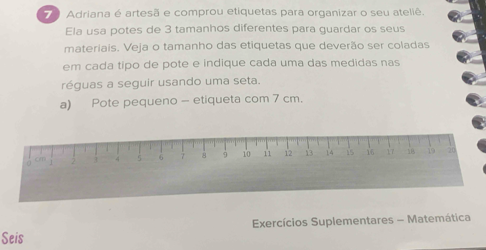 Adriana é artesã e comprou etiquetas para organizar o seu ateliê. 
Ela usa potes de 3 tamanhos diferentes para guardar os seus 
materiais. Veja o tamanho das etiquetas que deverão ser coladas 
em cada tipo de pote e indique cada uma das medidas nas 
réguas a seguir usando uma seta. 
a) Pote pequeno - etiqueta com 7 cm.
0 1 2 3 4 5 6 7 8 9 10 11 12 13 14 15 16 17 18 19 20
cm
Exercícios Suplementares - Matemática 
Seis