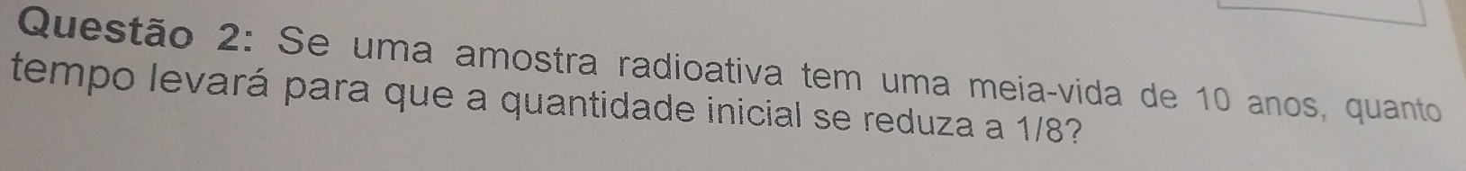 Se uma amostra radioativa tem uma meia-vida de 10 anos, quanto 
tempo levará para que a quantidade inicial se reduza a 1/8?