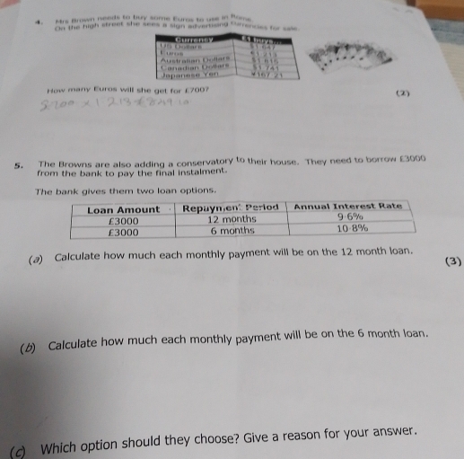 Mrs Brown needs to buy some Euras to use in Rome 
On the high street she sees a sign advertind Gurrencies f 
How many Euros will she get for £700? (2) 
5. The Browns are also adding a conservatory to their house. They need to borrow £3000
from the bank to pay the final instalment. 
The bank gives them two loan options. 
(a) Calculate how much each monthly payment will be on the 12 month loan. (3) 
(b) Calculate how much each monthly payment will be on the 6 month loan. 
(c) Which option should they choose? Give a reason for your answer.