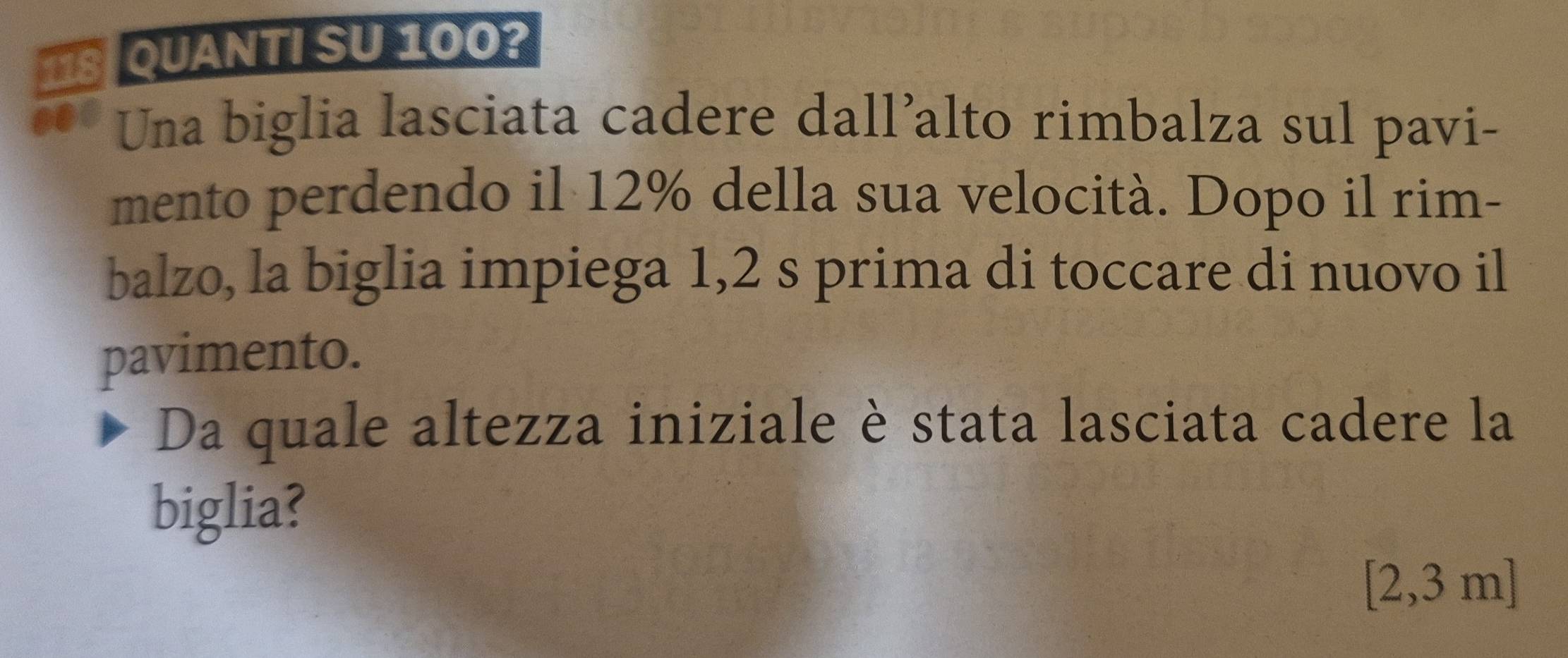 118 QUANTI SU 100? 
..0 Una biglia lasciata cadere dall’alto rimbalza sul pavi- 
mento perdendo il 12% della sua velocità. Dopo il rim- 
balzo, la biglia impiega 1,2 s prima di toccare di nuovo il 
pavimento. 
Da quale altezza iniziale è stata lasciata cadere la 
biglia?
[2,3 m ]