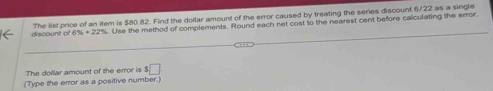 The list price of an item is $80.82. Find the dollar amount of the error caused by treating the series discount 6/22 as a single 
discount of 6% +22%. Use the method of complements. Round each net cost to the nearest cent before calculating the error. 
The dollar amount of the error is $□. 
(Type the error as a positive number.)