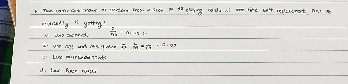 Two cards are drawn at random from a aeck of 62 playing cards at one time with replacement Find the 
probability of getting: 
a. two diamonds  2/58 =0.04or
b. one ace and one queen  1/52 ·  1/52 = 1/52 =0.02
C. two nombered cands 
d. two face cards