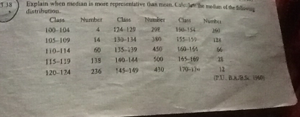 3.38 Explain when median is more representative than mean. Calc. lat the median of the following 
` distribution 
Class Number Class Number Class Number
100- 104 4 124 - 129 298 150 - 154 260
105-109 14 130 - 134 380 155 - 159 128
110-114 60 135-139 450 160-164
115-119 138 140-144 500 165-169 28
12
120-124 236 145 - 149 430 170-134 (P.U B. A/B.Sc 1960)