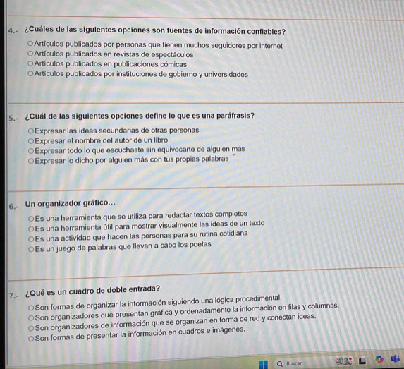 ¿Cuáles de las siguientes opciones son fuentes de información confiables?
Artículos publicados por personas que tienen muchos seguidores por internet
Artículos publicados en revistas de espectáculos
Artículos publicados en publicaciones cómicas
Artículos publicados por instituciones de gobierno y universidades
5.- ¿Cuál de las siguientes opciones define lo que es una paráfrasis?
Expresar las ideas secundarias de otras personas
Expresar el nombre del autor de un libro
Expresar todo lo que escuchaste sin equivocarte de alguien más
Expresar lo dicho por alguien más con tus propias palabras 
6. Un organizador gráfico...
Es una herramienta que se utiliza para redactar textos completos
Es una herramienta útil para mostrar visualmente las ídeas de un texto
○Es una actividad que hacen las personas para su rutina cotidiana
○Es un juego de palabras que llevan a cabo los poetas
7. ¿Qué es un cuadro de doble entrada?
Son formas de organizar la información siguiendo una lógica procedimental.
Son organizadores que presentan gráfica y ordenadamente la información en filas y columnas.
Son organizadores de información que se organizan en forma de red y conectan ideas.
Son formas de presentar la información en cuadros e imágenes.
Buscar