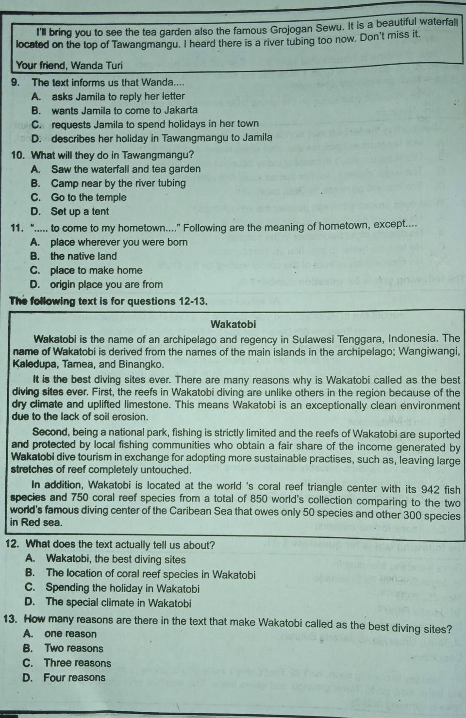 I'll bring you to see the tea garden also the famous Grojogan Sewu. It is a beautiful waterfall
located on the top of Tawangmangu. I heard there is a river tubing too now. Don't miss it.
Your friend, Wanda Turi
9. The text informs us that Wanda....
A. asks Jamila to reply her letter
B. wants Jamila to come to Jakarta
C. requests Jamila to spend holidays in her town
D. describes her holiday in Tawangmangu to Jamila
10. What will they do in Tawangmangu?
A. Saw the waterfall and tea garden
B. Camp near by the river tubing
C. Go to the temple
D. Set up a tent
11. “..... to come to my hometown...” Following are the meaning of hometown, except....
A. place wherever you were born
B. the native land
C. place to make home
D. origin place you are from
The following text is for questions 12-13.
Wakatobi
Wakatobi is the name of an archipelago and regency in Sulawesi Tenggara, Indonesia. The
name of Wakatobi is derived from the names of the main islands in the archipelago; Wangiwangi,
Kaledupa, Tamea, and Binangko.
It is the best diving sites ever. There are many reasons why is Wakatobi called as the best
diving sites ever. First, the reefs in Wakatobi diving are unlike others in the region because of the
dry climate and uplifted limestone. This means Wakatobi is an exceptionally clean environment
due to the lack of soil erosion.
Second, being a national park, fishing is strictly limited and the reefs of Wakatobi are suported
and protected by local fishing communities who obtain a fair share of the income generated by
Wakatobi dive tourism in exchange for adopting more sustainable practises, such as, leaving large
stretches of reef completely untouched.
In addition, Wakatobi is located at the world 's coral reef triangle center with its 942 fish
species and 750 coral reef species from a total of 850 world's collection comparing to the two
world's famous diving center of the Caribean Sea that owes only 50 species and other 300 species
in Red sea.
12. What does the text actually tell us about?
A. Wakatobi, the best diving sites
B. The location of coral reef species in Wakatobi
C. Spending the holiday in Wakatobi
D. The special climate in Wakatobi
13. How many reasons are there in the text that make Wakatobi called as the best diving sites?
A. one reason
B. Two reasons
C. Three reasons
D. Four reasons