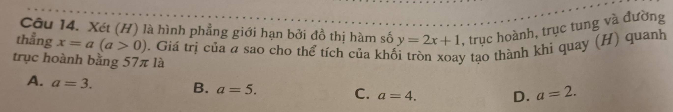 Xét (H) là hình phẳng giới hạn bởi đồ thị hàm số y=2x+1 , trục hoành, trục tung và đường
thẳng x=a(a>0). Giá trị của a sao cho thể tích của khổ y tạo thành khi quay (H) quanh
trục hoành bằng 57π là
A. a=3.
B. a=5.
C. a=4. D. a=2.