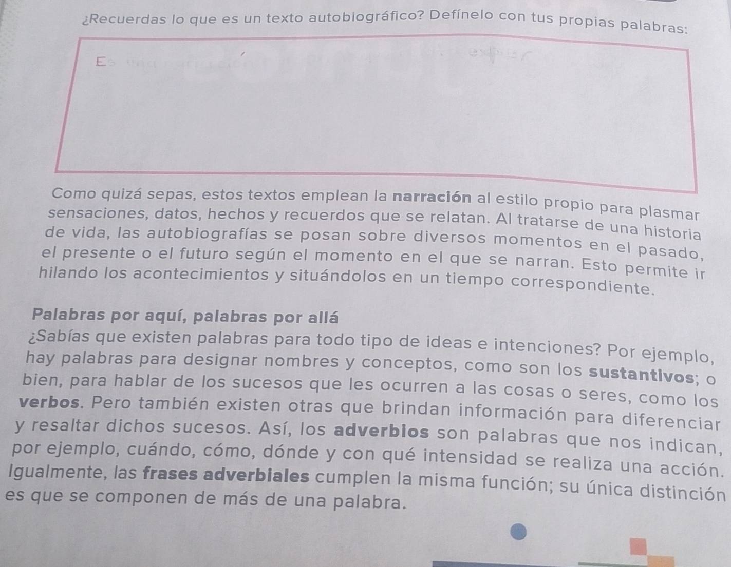 ¿Recuerdas lo que es un texto autobiográfico? Defínelo con tus propias palabras: 
E 
Como quizá sepas, estos textos emplean la narración al estilo propio para plasmar 
sensaciones, datos, hechos y recuerdos que se relatan. Al tratarse de una historia 
de vida, las autobiografías se posan sobre diversos momentos en el pasado, 
el presente o el futuro según el momento en el que se narran. Esto permite in 
hilando los acontecimientos y situándolos en un tiempo correspondiente. 
Palabras por aquí, palabras por allá 
¿Sabías que existen palabras para todo tipo de ideas e intenciones? Por ejemplo, 
hay palabras para designar nombres y conceptos, como son los sustantivos; o 
bien, para hablar de los sucesos que les ocurren a las cosas o seres, como los 
verbos. Pero también existen otras que brindan información para diferenciar 
y resaltar dichos sucesos. Así, los adverbios son palabras que nos indican, 
por ejemplo, cuándo, cómo, dónde y con qué intensidad se realiza una acción. 
Igualmente, las frases adverbiales cumplen la misma función; su única distinción 
es que se componen de más de una palabra.