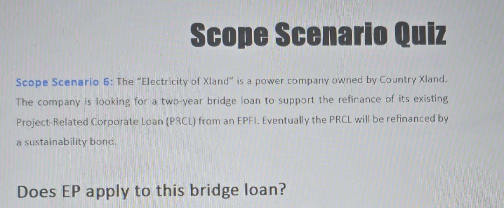 Scope Scenario Quiz 
Scope Scenario 6: The “Electricity of Xland” is a power company owned by Country Xland. 
The company is looking for a two-year bridge loan to support the refinance of its existing 
Project-Related Corporate Loan (PRCL) from an EPFI. Eventually the PRCL will be refinanced by 
a sustainability bond. 
Does EP apply to this bridge loan?