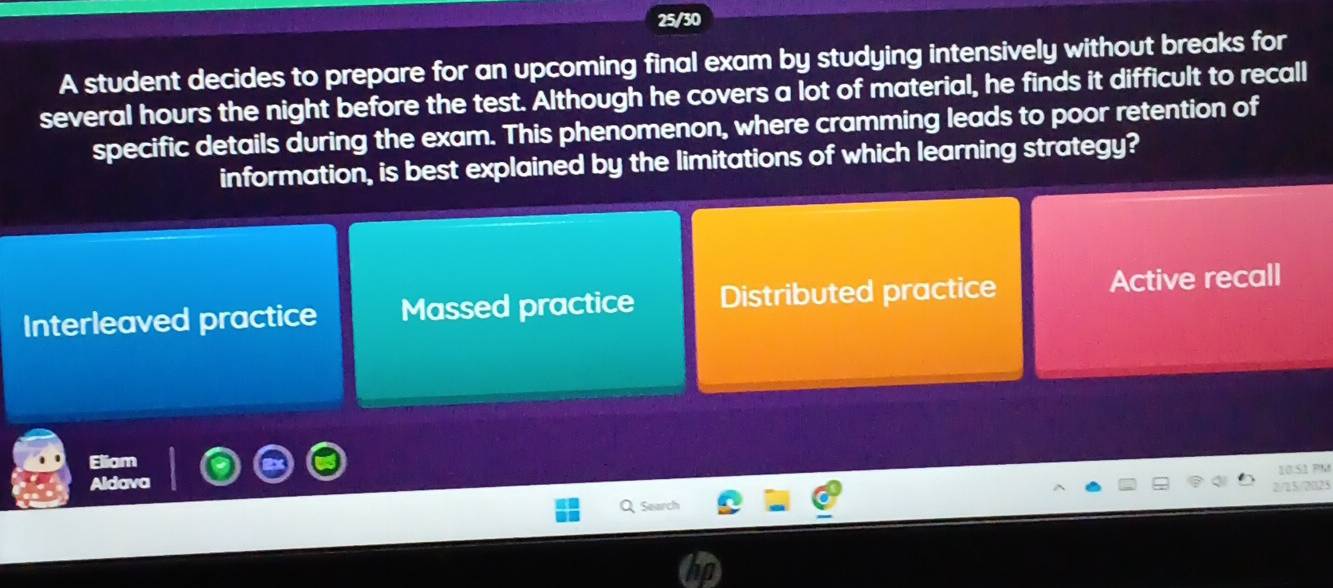 25/30
A student decides to prepare for an upcoming final exam by studying intensively without breaks for
several hours the night before the test. Although he covers a lot of material, he finds it difficult to recall
specific details during the exam. This phenomenon, where cramming leads to poor retention of
information, is best explained by the limitations of which learning strategy?
Interleaved practice Massed practice Distributed practice Active recall
Eliam
S M
Aldava
Search 2/15/2023