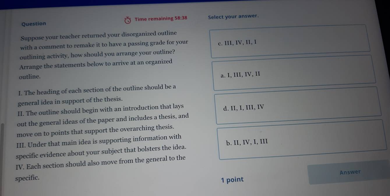 Question Time remaining 58:38 Select your answer.
Suppose your teacher returned your disorganized outline
with a comment to remake it to have a passing grade for your c. III, IV, II, I
outlining activity, how should you arrange your outline?
Arrange the statements below to arrive at an organized
outline.
a. I, III, IV, II
I. The heading of each section of the outline should be a
general idea in support of the thesis.
II. The outline should begin with an introduction that lays
d. II, I, III, IV
out the general ideas of the paper and includes a thesis, and
move on to points that support the overarching thesis.
III. Under that main idea is supporting information with
b. II, IV, I, III
specific evidence about your subject that bolsters the idea.
IV. Each section should also move from the general to the
specific.
1 point Answer