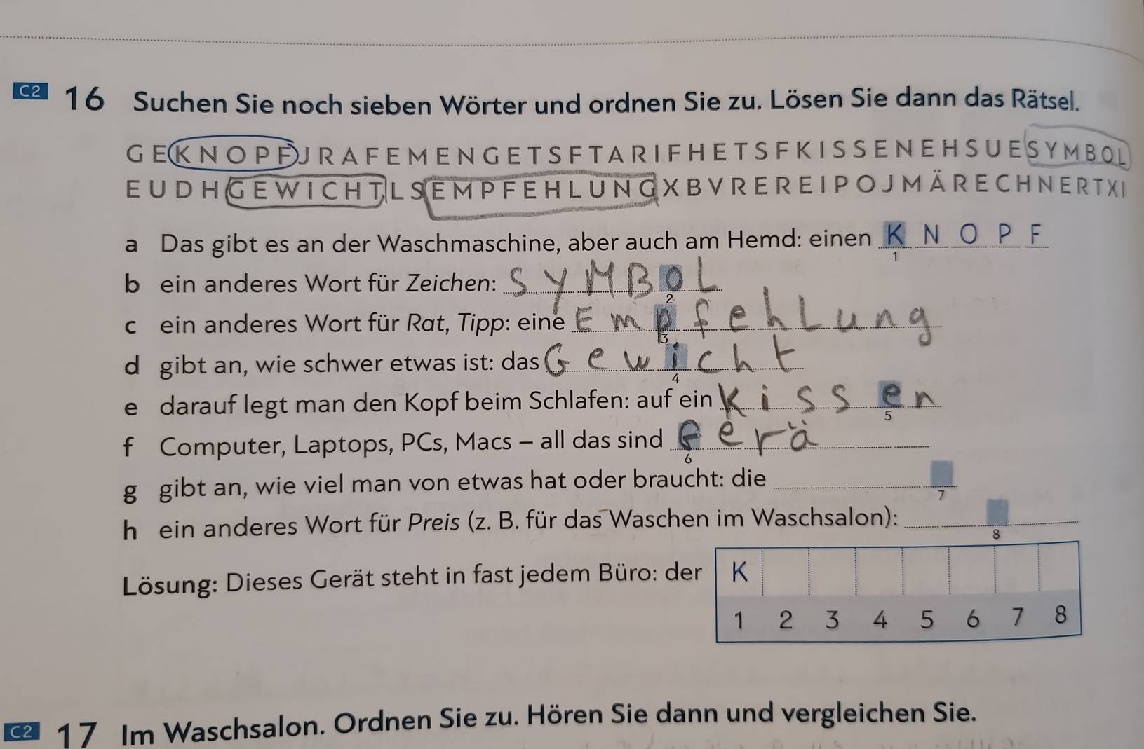 C2 16 Suchen Sie noch sieben Wörter und ordnen Sie zu. Lösen Sie dann das Rätsel. 
G EK NO P FJ RA F E M E N G E T S F TA R I F H E T S F K I S S EN E H SU E S Y M B O L 
eu d H Ge w i ch t l se m p f e h l ung X BVr e r e I P o J m äre ch n er t x e 
a Das gibt es an der Waschmaschine, aber auch am Hemd: einen_ 

b ein anderes Wort für Zeichen:_ 
ch ein anderes Wort für Rat, Tipp: eine_ 
d gibt an, wie schwer etwas ist: das_ 
e darauf legt man den Kopf beim Schlafen: auf ein_ 
f Computer, Laptops, PCs, Macs - all das sind_ 
g gibt an, wie viel man von etwas hat oder braucht: die_ 
1 
h ein anderes Wort für Preis (z. B. für das Waschen im Waschsalon):_ 
Lösung: Dieses Gerät steht in fast jedem Büro: d 
17 Im Waschsalon. Ordnen Sie zu. Hören Sie dann und vergleichen Sie.