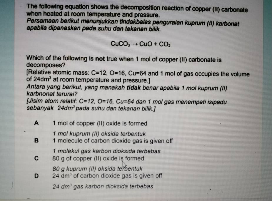 The following equation shows the decomposition reaction of copper (II) carbonate
when heated at room temperature and pressure.
Persamaan berikut menunjukkan tindakbalas penguraian kuprum (II) karbonat
apabila dipanaskan pada suhu dan tekanan bilik.
CuCO_3to CuO+CO_2
Which of the following is not true when 1 mol of copper (II) carbonate is
decomposes?
[Relative atomic mass: C=12, O=16, Cu=64 and 1 mol of gas occupies the volume
of 24dm^3 at room temperature and pressure.]
Antara yang berikut, yang manakah tidak benar apabila 1 mol kuprum (II)
karbnonat terurai?
[Jisim atom relatif: C=12, O=16, Cu=64 dan 1 mol gas menempati isipadu
sebanyak 24dm^3 pada suhu dan tekanan bilik.]
A 1 mol of copper (II) oxide is formed
1 mol kuprum (II) oksida terbentuk
B 1 molecule of carbon dioxide gas is given off
1 molekul gas karbon dioksida terbebas
C . 80 g of copper (II) oxide is formed
80 g kuprum (II) oksida tembentuk
D 24dm^3 of carbon dioxide gas is given off
24dm^3 gas karbon dioksida terbebas