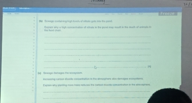 le (HOP Sictes= 
_ 
Freeze 
(b) Sewage containing nigh fevels of nitrate gets into the pond. 
Explain why a high concentration of nitrate in the pood may result in the death of animels in 
the food chsin. 
_ 
_ 
_ 
_ 
_ 
_[4] 
(c) Sewage damages the ecosystem. 
increasing carbon d'oxide concentration in the atmusphere also damages ecosysterns. 
Explain why planting more trees reduces the carbon dioxide concentration in the atmosphere. 
_ 
_
