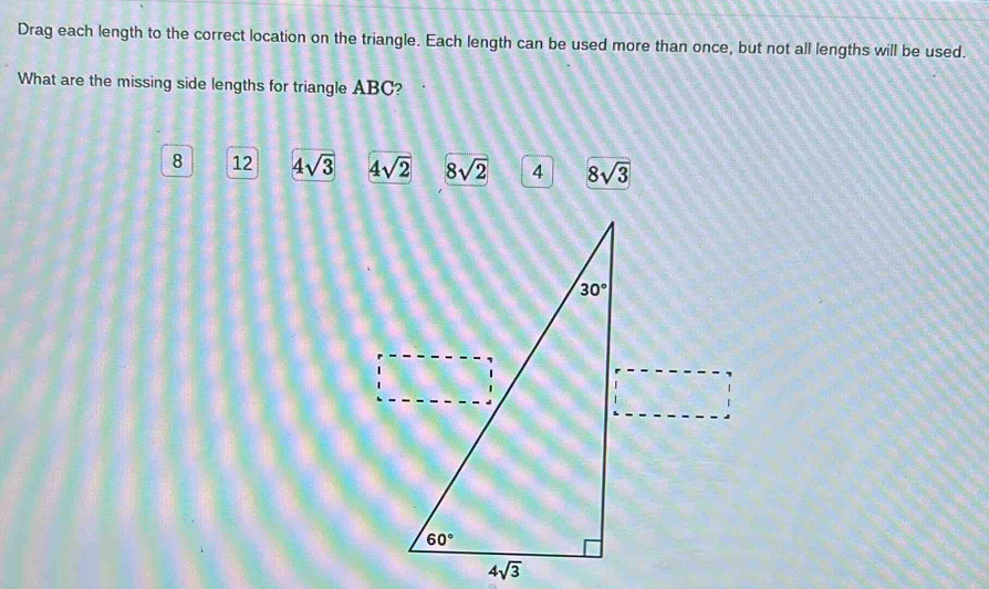 Drag each length to the correct location on the triangle. Each length can be used more than once, but not all lengths will be used.
What are the missing side lengths for triangle ABC?
8 12 4sqrt(3) 4sqrt(2) 8sqrt(2) 4 8sqrt(3)