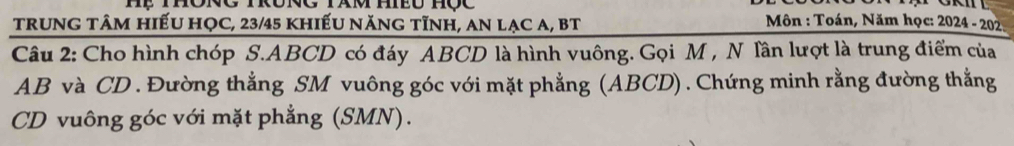 trunG tâm hiếu họC, 23/45 khiếu năng tĩnh, an lạc a, BT 
Môn : Toán, Năm học: 2024 - 202 
Câu 2: Cho hình chóp S. ABCD có đáy ABCD là hình vuông. Gọi M , N lần lượt là trung điểm của
AB và CD. Đường thẳng SM vuông góc với mặt phẳng (ABCD) .Chứng minh rằng đường thẳng
CD vuông góc với mặt phẳng (SMN).