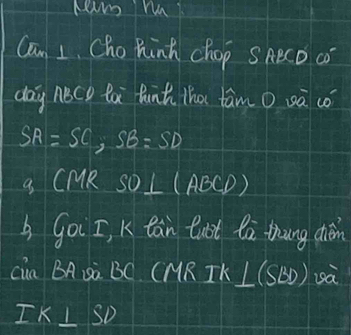 Can 1. Cho Rink chop SAeCD c 
day noce ta funt tha tam o sà có
SA=SC, SB=SD
a. CMR SO⊥ (ABCD)
Goi I, K tàn taot là thung diǎn 
cia BA Sà BC (MR IK L(SBD) sà
IK⊥ SD