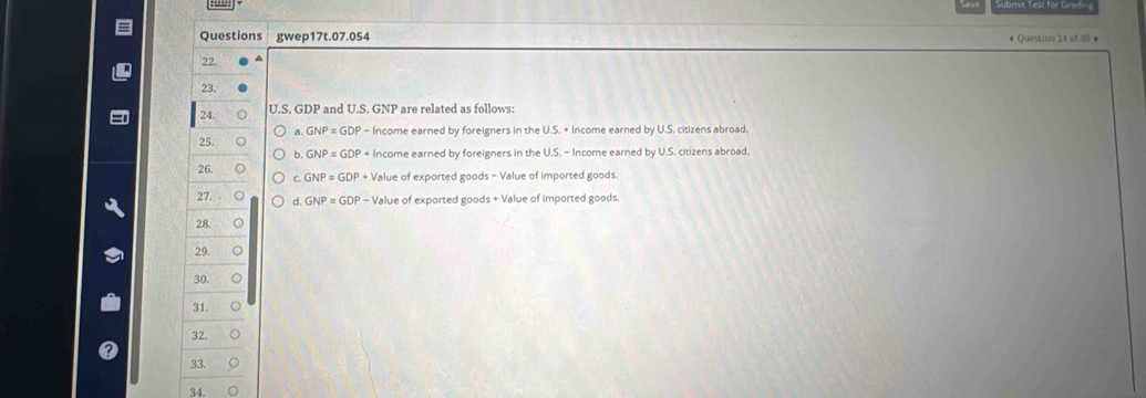 Questions gwep17t.07.054
22.
23.
24. U.S. GDP and U.S. GNP are related as follows:
a. GNP=GDF
25. - Income earned by foreigners in the U.S. + Income earned by U.S. citizens abroad.
b, GNP = GDP + Income earned by foreigners in the U.S. - Income earned by U.S. citizens abroad.
26. c. GNP = GDP + Value of exported goods - Value of imported goods
27. d, GNP = GDP - Value of exported goods + Value of imported goods.
28.
29.
30.
31. C
32.
33.
34.