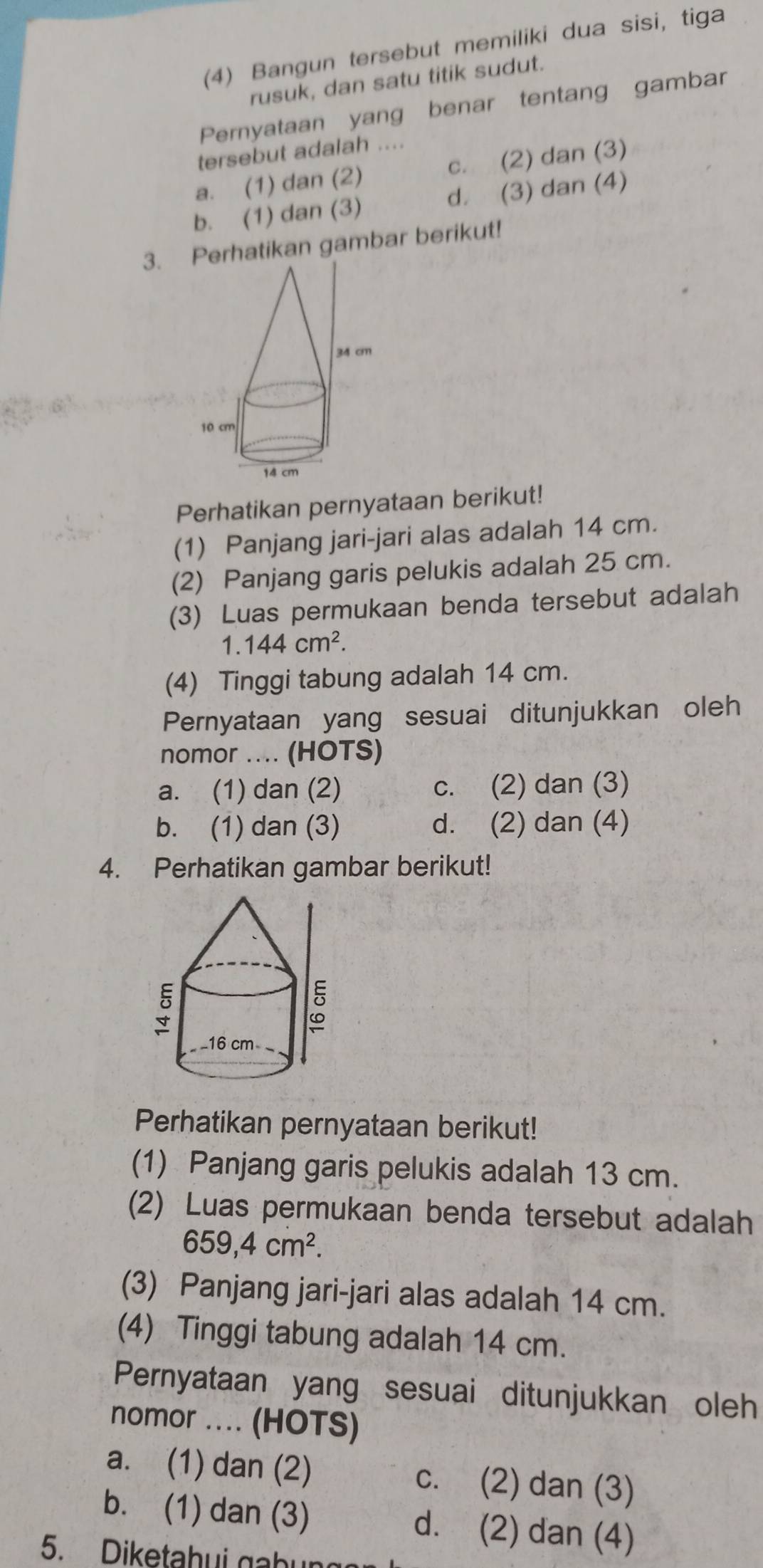 (4) Bangun tersebut memiliki dua sisi, tiga
rusuk, dan satu titik sudut.
Pernyataan yang benar tentang gambar
tersebut adalah ....
a. (1) dan (2) c. (2) dan (3)
b. (1) dan (3) d. (3) dan (4)
3. Perhatikan gambar berikut!
Perhatikan pernyataan berikut!
(1) Panjang jari-jari alas adalah 14 cm.
(2) Panjang garis pelukis adalah 25 cm.
(3) Luas permukaan benda tersebut adalah
1.144cm^2. 
(4) Tinggi tabung adalah 14 cm.
Pernyataan yang sesuai ditunjukkan oleh
nomor .... (HOTS)
a. (1) dan (2) c. (2) dan (3)
b. (1) dan (3) d. (2) dan (4)
4. Perhatikan gambar berikut!
Perhatikan pernyataan berikut!
(1) Panjang garis pelukis adalah 13 cm.
(2) Luas permukaan benda tersebut adalah
659, 4cm^2. 
(3) Panjang jari-jari alas adalah 14 cm.
(4) Tinggi tabung adalah 14 cm.
Pernyataan yang sesuai ditunjukkan oleh
nomor ... (HOTS)
a. (1) dan (2) c. (2) dan (3)
b. (1) dan (3) d. (2) dan (4)
5. Diketahui gabu