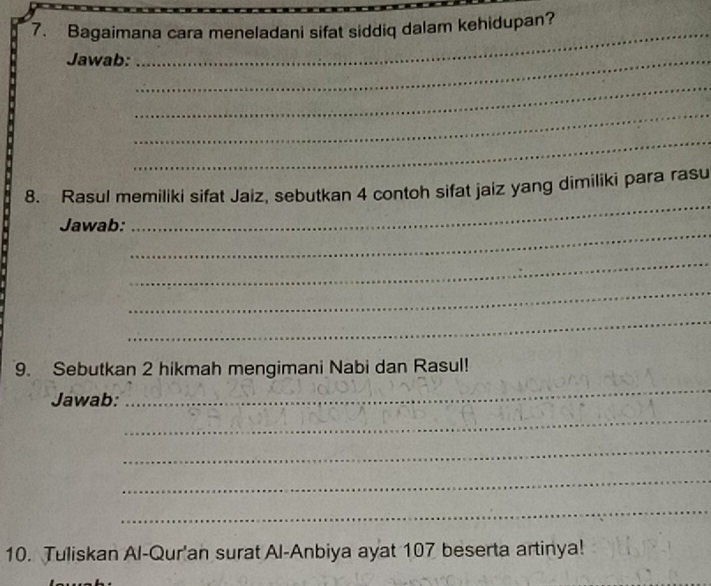 Bagaimana cara meneladani sifat siddiq dalam kehidupan? 
Jawab:_ 
_ 
_ 
_ 
_ 
8. Rasul memiliki sifat Jaiz, sebutkan 4 contoh sifat jaiz yang dimiliki para rasu 
_ 
Jawab: 
_ 
_ 
_ 
_ 
9. Sebutkan 2 hikmah mengimani Nabi dan Rasul! 
Jawab: 
_ 
_ 
_ 
_ 
_ 
10. Tuliskan Al-Qur'an surat Al-Anbiya ayat 107 beserta artinya!