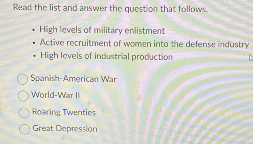 Read the list and answer the question that follows.
High levels of military enlistment
Active recruitment of women into the defense industry
High levels of industrial production
Spanish-American War
World-War II
Roaring Twenties
Great Depression