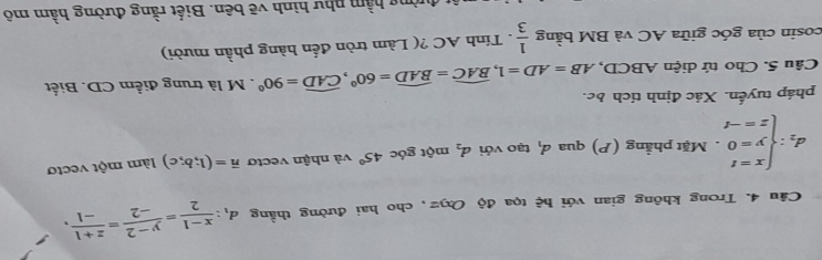 Trong không gian với hệ tọa độ Oxyz, cho hai đường thẳng d_1: (x-1)/2 = (y-2)/-2 = (z+1)/-1 ,
d_2:beginarrayl x=t y=0 z=-tendarray.. Mặt phẳng (P) qua d_1 tạo với d_2 một góc 45° và nhận vectơ vector n=(1;b;c) làm một vectơ 
pháp tuyến. Xác định tích bc. 
Câu 5. Cho tứ diện ABCD, AB=AD=1, widehat BAC=widehat BAD=60°, widehat CAD=90°. M là trung điểm CD. Biết 
cosin của góc giữa AC và BM bằng  1/3 . Tính AC ?( Làm tròn đến hàng phần mười) 
hàng hầm như hình vẽ bên. Biết rằng đường hầm mô