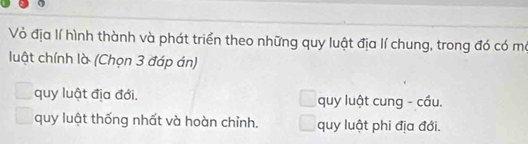 Vỏ địa lí hình thành và phát triển theo những quy luật địa lí chung, trong đó có mô
luật chính là (Chọn 3 đáp án)
quy luật địa đới. quy luật cung - cầu.
quy luật thống nhất và hoàn chỉnh. quy luật phi địa đới.