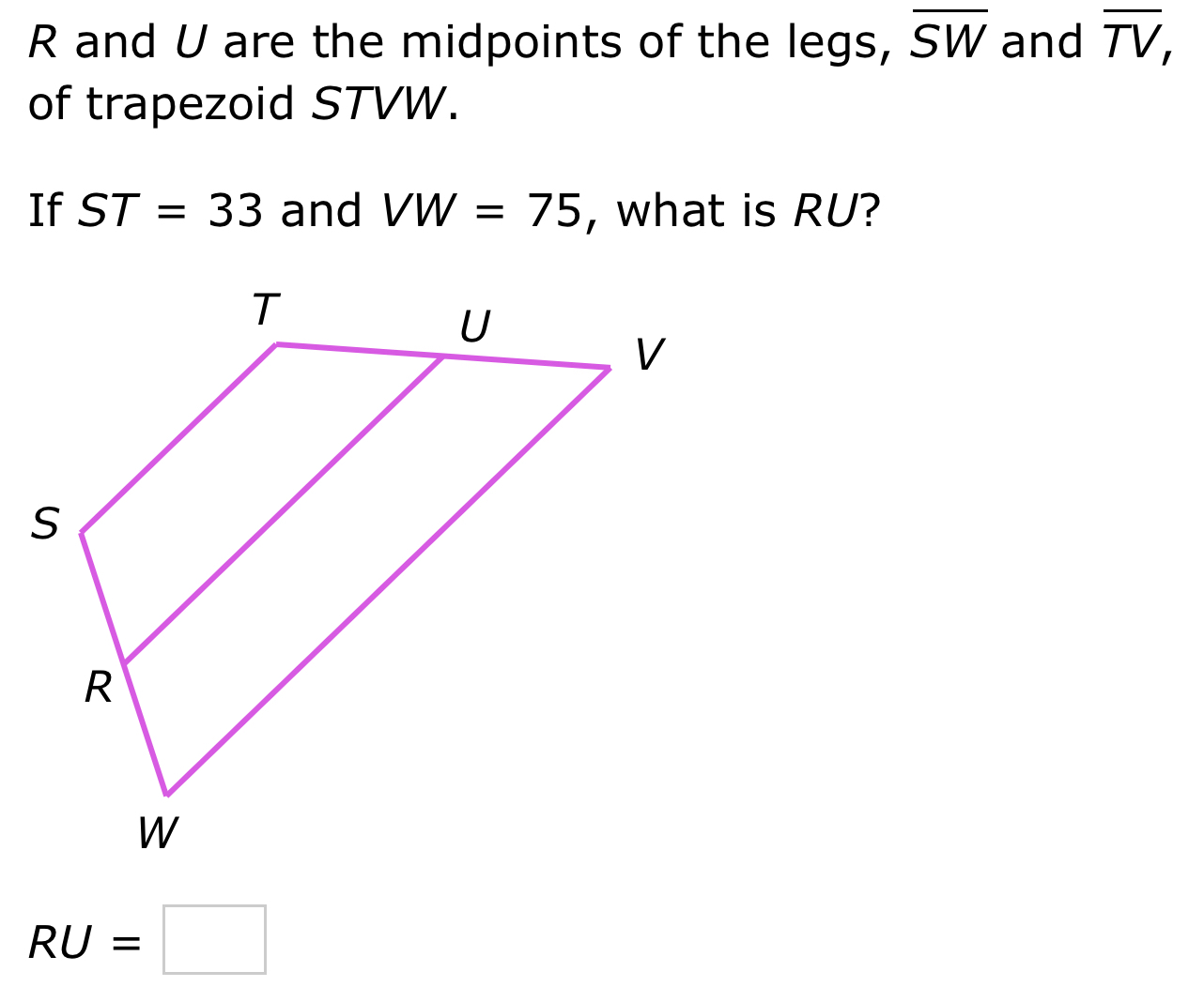 R and U are the midpoints of the legs, overline SW and overline TV, 
of trapezoid STVW. 
If ST=33 and VW=75 , what is RU?
RU=□