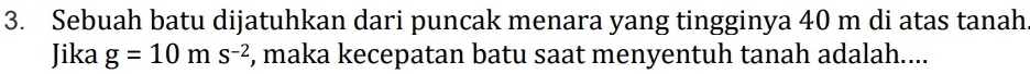 Sebuah batu dijatuhkan dari puncak menara yang tingginya 40 m di atas tanah 
Jika g=10ms^(-2) , maka kecepatan batu saat menyentuh tanah adalah....