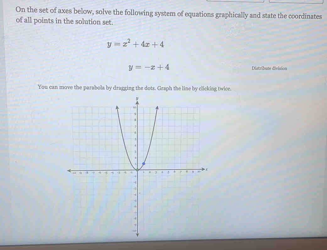 On the set of axes below, solve the following system of equations graphically and state the coordinates
of all points in the solution set.
y=x^2+4x+4
y=-x+4 Distribute division
You can move the parabola by dragging the dots. Graph the line by clicking twice.