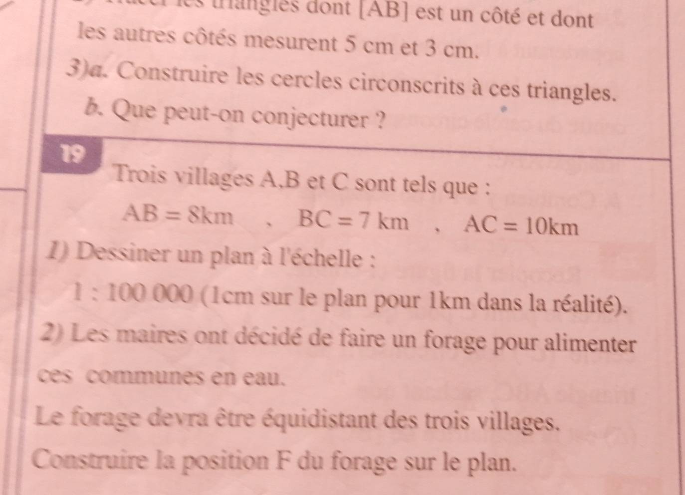 les trangles dont [ AB ] est un côté et dont 
les autres côtés mesurent 5 cm et 3 cm. 
3)a. Construire les cercles circonscrits à ces triangles. 
b. Que peut-on conjecturer ? 
19 
Trois villages A, B et C sont tels que :
AB=8km, BC=7km, AC=10km
1) Dessiner un plan à l'échelle :
1:100000 (1cm sur le plan pour 1km dans la réalité). 
2) Les maires ont décidé de faire un forage pour alimenter 
ces communes en eau. 
Le forage devra être équidistant des trois villages. 
Construire la position F du forage sur le plan.