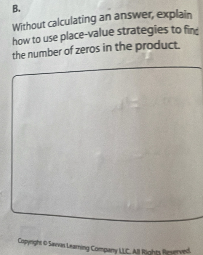 Without calculating an answer, explain 
how to use place-value strategies to fin 
the number of zeros in the product. 
Copyright O Savvas Leaming Company LLC. All Riohes Reserved.