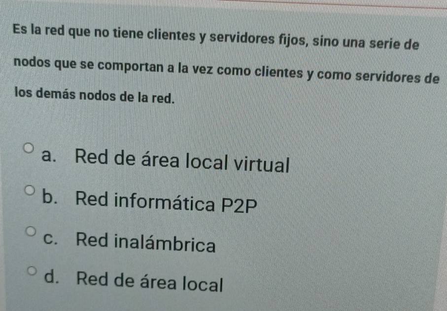 Es la red que no tiene clientes y servidores fijos, sino una serie de
nodos que se comportan a la vez como clientes y como servidores de
los demás nodos de la red.
a. Red de área local virtual
b. Red informática P2P
c. Red inalámbrica
d. Red de área local