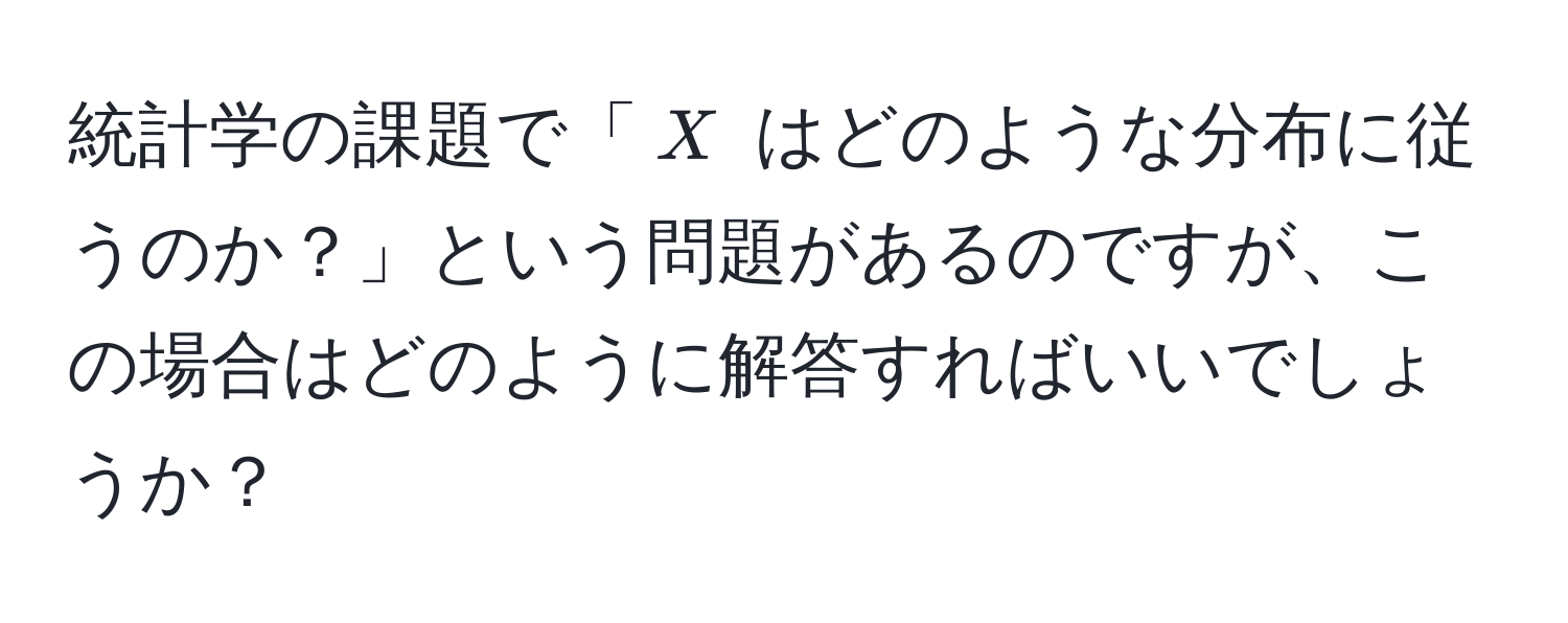 統計学の課題で「$X$ はどのような分布に従うのか？」という問題があるのですが、この場合はどのように解答すればいいでしょうか？