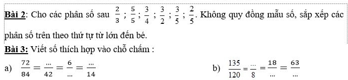 Cho các phân số sau  2/3 ;  5/5 ;  3/4 ;  3/2 ;  3/5 ;  2/5 . Không quy đồng mẫu số, sắp xếp các 
phân số trên theo thứ tự từ lớn đến bé. 
Bài 3: Viết số thích hợp vào chỗ chẩm : 
a)  72/84 = (...)/42 = 6/... = (...)/14  b)  135/120 = (...)/8 = 18/... = 63/... 