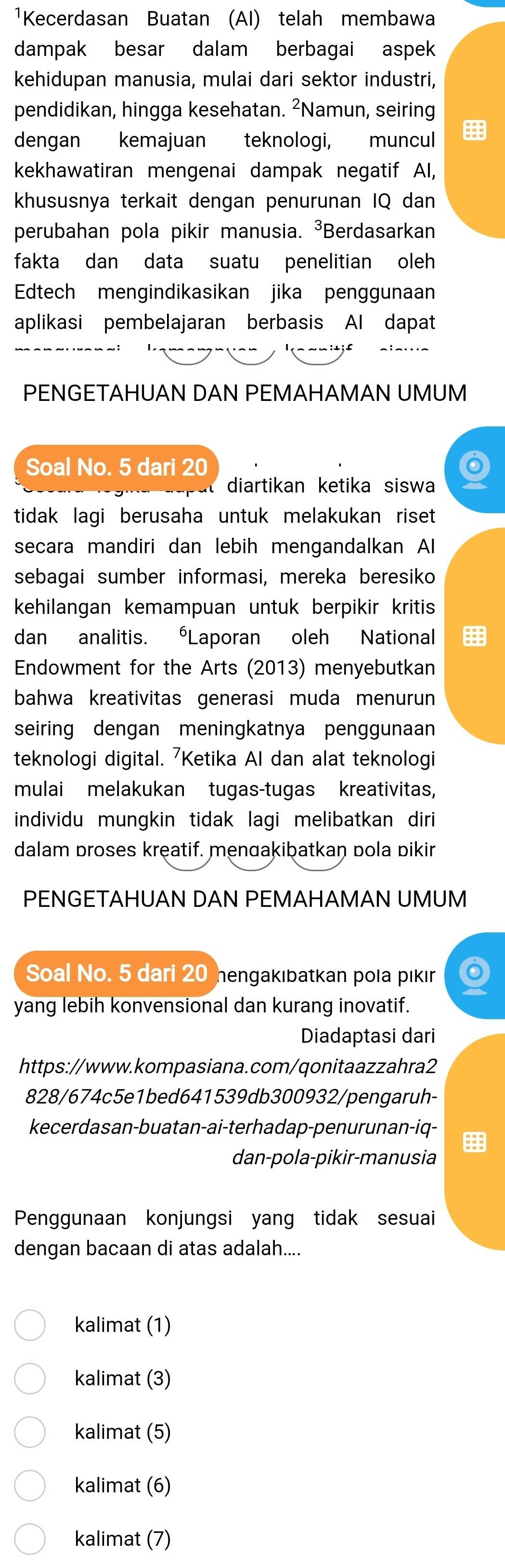 ¹Kecerdasan Buatan (AI) telah membawa
dampak besar dalam berbagai aspek
kehidupan manusia, mulai dari sektor industri,
pendidikan, hingga kesehatan. ²Namun, seiring
dengan kemajuan teknologi, muncul 
kekhawatiran mengenai dampak negatif Al,
khususnya terkait dengan penurunan IQ dan
perubahan pola pikir manusia. ³Berdasarkan
fakta dan data suatu penelitian oleh
Edtech mengindikasikan jika penggunaan
aplikasi pembelajaran berbasis AI dapat
PENGETAHUAN DAN PEMAHAMAN UMUM
Soal No. 5 dari 20
diartikan ketika siswa
tidak lagi berusaha untuk melakukan riset
secara mandiri dan lebih mengandalkan Al
sebagai sumber informasi, mereka beresiko
kehilangan kemampuan untuk berpikir kritis
dan analitis. Laporan oleh National
Endowment for the Arts (2013) menyebutkan
bahwa kreativitas generasi muda menurun
seiring dengan meningkatnya penggunaan
teknologi digital. 7Ketika AI dan alat teknologi
mulai melakukan tugas-tugas kreativitas,
individu mungkin tidak lagi melibatkan diri 
dalam proses kręatif. menɑakibatkan pola pikir
PENGETAHUAN DAN PEMAHAMAN UMUM
Soal No. 5 dari 20 hengakıbatkan pola pikir Q
yang lebih konvensional dan kurang inovatif.
Diadaptasi dari
https://www.kompasiana.com/qonitaazzahra2
828/674c5e1bed641539db300932/pengaruh-
kecerdasan-buatan-ai-terhadap-penurunan-iq-
dan-pola-pikir-manusia
Penggunaan konjungsi yang tidak sesuai
dengan bacaan di atas adalah....
kalimat (1)
kalimat (3)
kalimat (5)
kalimat (6)
kalimat (7)