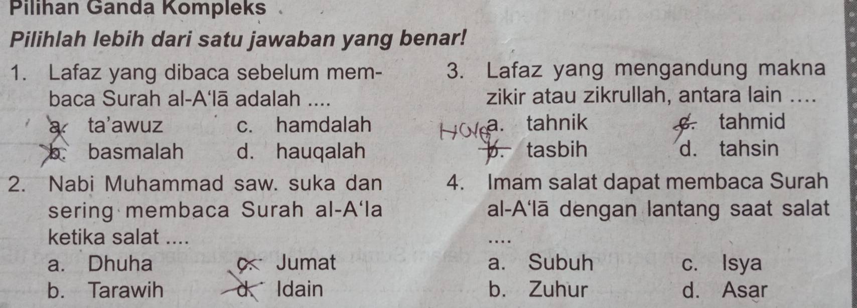 Pilihan Ganda Kompleks
Pilihlah lebih dari satu jawaban yang benar!
1. Lafaz yang dibaca sebelum mem- 3. Lafaz yang mengandung makna
baca Surah al-A‘lā adalah .... zikir atau zikrullah, antara lain ....
a ta'awuz c. hamdalah a. tahnik tahmid
b. basmalah d. hauqalah b. tasbih d. tahsin
2. Nabi Muhammad saw. suka dan 4. Imam salat dapat membaca Surah
sering membaca Surah al-A‘la al-A'lā dengan lantang saat salat
ketika salat ....
_…
a. Dhuha o Jumat a. Subuh c. Isya
b. Tarawih d Idain b. Zuhur d. Asar