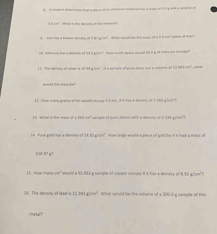 A student determines that a piece of an unknown material has a mass of 5.9 g and a volume of
7.6cm^3. What is the density of the material? 
9. Iron has a known density of 7.87g/cm^3. What would be the mass of a 2.5cm^3 piece of iron? 
10. Mercury has a density of 13.5g/cm^3. How much space would 50.0 g of mercury occupy? 
11. The density of silver is 10.49g/cm^3. If a sample of pure silver has a volume of 12.993cm^3 , what 
would the mass be? 
12. How many grams of tin would occupy 5.5 mL, if it has a density of 7.265g/cm^3 ? 
13. What is the mass of a 350cm^3 sample of pure silicon with a density of 2.336g/cm^3 ? 
14. Pure gold has a density of 19.32g/cm^3. How large would a piece of gold be if it had a mass of
318.97 g? 
15. How many cm^3 would a 55.932 g sample of copper occupy if it has a density of 8.92g/cm^3 ? 
16. The density of lead is 11.342g/cm^3. What would be the volume of a 200.0 g sample of this 
metal?