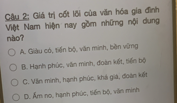 Giá trị cốt lõi của văn hóa gia đình
Việt Nam hiện nay gồm những nội dung
nào?
A. Giàu có, tiến bộ, văn minh, bền vững
B. Hạnh phúc, văn minh, đoàn kết, tiến bộ
C. Văn minh, hạnh phúc, khá giả, đoàn kết
D. Ấm no, hạnh phúc, tiến bộ, văn minh