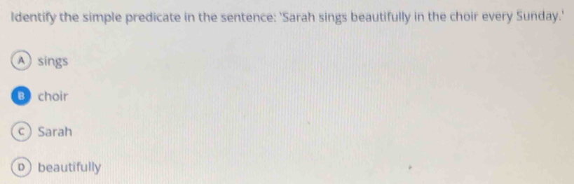 ldentify the simple predicate in the sentence: 'Sarah sings beautifully in the choir every Sunday.'
A sings
B choir
cSarah
D beautifully