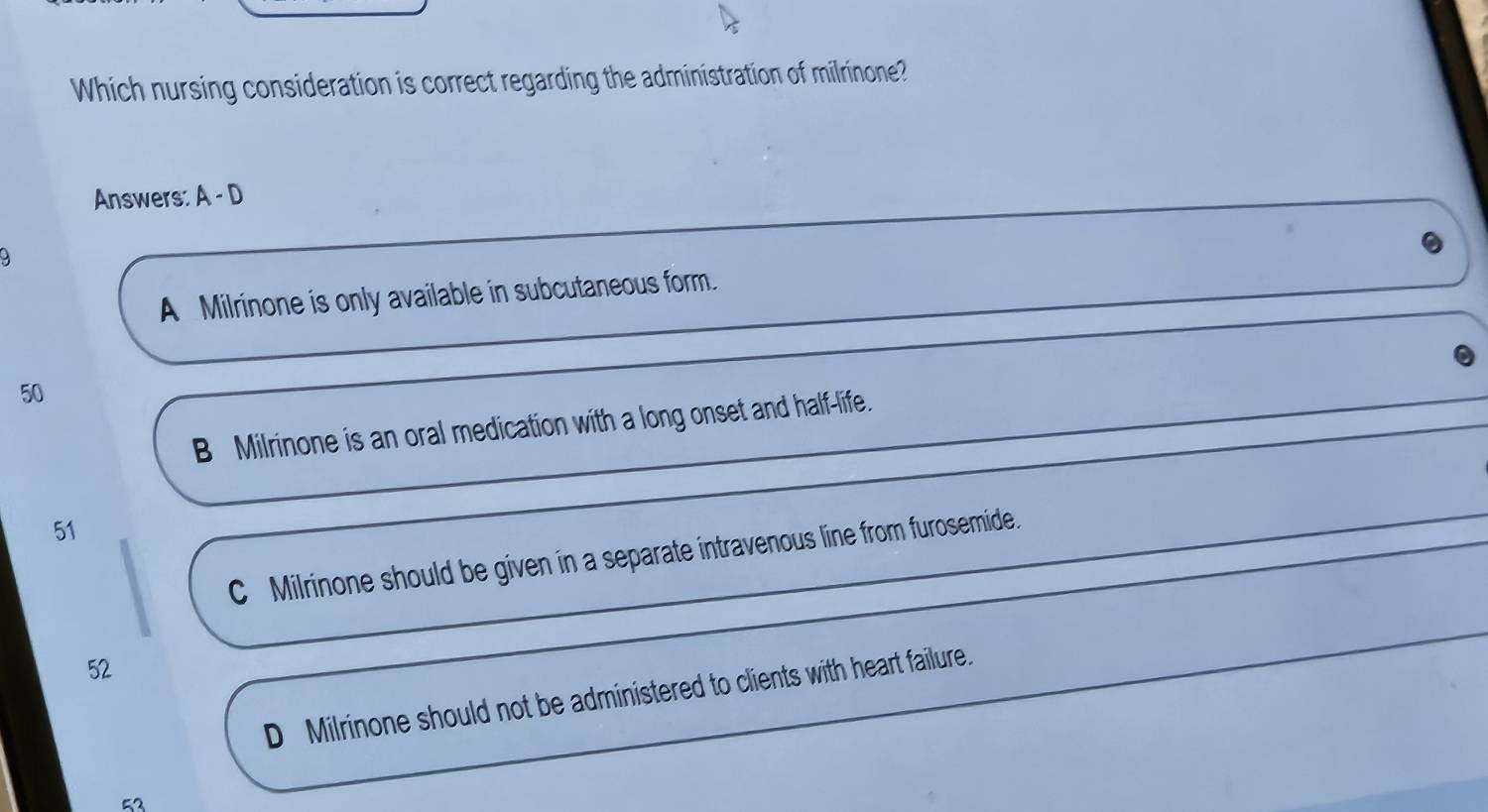 Which nursing consideration is correct regarding the administration of milrinone?
Answers: A-D
A Milrinone is only available in subcutaneous form.
50
B Milrinone is an oral medication with a long onset and half-life.
51
C Milrinone should be given in a separate intravenous line from furosemide.
52
D Milrinone should not be administered to clients with heart failure.
52