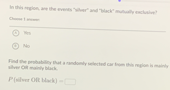 In this region, are the events "silver" and "black" mutually exclusive?
Choose 1 answer:
Yes
B No
Find the probability that a randomly selected car from this region is mainly
silver OR mainly black.
P(silverORblack)=□