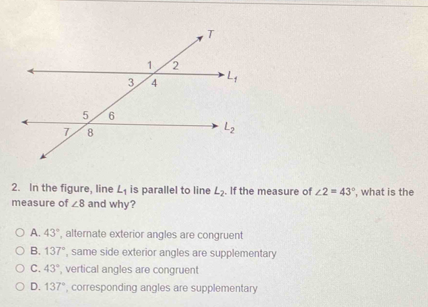 In the figure, line L_1 is parallel to line L_2. If the measure of ∠ 2=43° , what is the
measure of ∠ 8 and why?
A. 43° , alternate exterior angles are congruent
B. 137° , same side exterior angles are supplementary
C. 43° , vertical angles are congruent
D. 137° , corresponding angles are supplementary