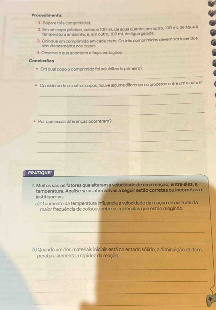 Procedimento: 
1. Separe três comprimidos. 
2. Em um copo plástico, coloque 100 mL de água quente; em outro, 100 mL de água à 
temperatura ambiente; e, em outro, 100 mL de água gelada. 
3. Coloque um comprimido em cada copo. Os três comprimidos devem ser inseridos 
simultaneamente nos copos. 
4. Observe o que acontece e faça anotações. 
Conclusões 
Em qual copo o comprimido foi solubilizado primeiro? 
_ 
Considerando os outros copos, houve alguma diferença no processo entre um e outro? 
_ 
_ 
_ 
Por que essas diferenças ocorreram? 
_ 
_ 
_ 
PRATIQUE! 
7. Muitos são os fatores que alteram a velocidade de uma reação; entre eles, a 
temperatura. Analise se as afirmativas a seguir estão corretas ou incorretas e 
justifique-as. 
a) O aumento da temperatura influencia a velocidade da reação em virtude da 
maior frequência de colisões entre as moléculas que estão reagindo. 
_ 
_ 
_ 
b) Quando um dos materiais iniciais está no estado sólido, a diminuição de tem- 
peratura aumenta a rapidez da reação. 
_ 
_ 
_ 
_