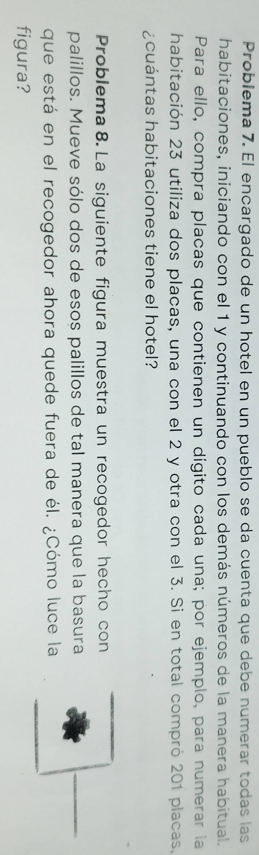 Problema 7. El encargado de un hotel en un pueblo se da cuenta que debe numerar todas las 
habitaciones, iniciando con el 1 y continuando con los demás números de la manera habitual. 
Para ello, compra placas que contienen un dígito cada una; por ejemplo, para numerar la 
habitación 23 utiliza dos placas, una con el 2 y otra con el 3. Si en total compró 201 placas, 
¿ cuántas habitaciones tiene el hotel? 
Problema 8. La siguiente figura muestra un recogedor hecho con 
palillos. Mueve sólo dos de esos palillos de tal manera que la basura 
que está en el recogedor ahora quede fuera de él. ¿Cómo luce la 
figura?