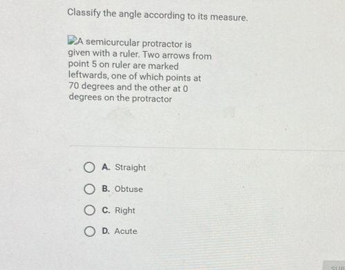 Classify the angle according to its measure.
A semicurcular protractor is
given with a ruler. Two arrows from
point 5 on ruler are marked
leftwards, one of which points at
70 degrees and the other at 0
degrees on the protractor
A. Straight
B. Obtuse
C. Right
D. Acute