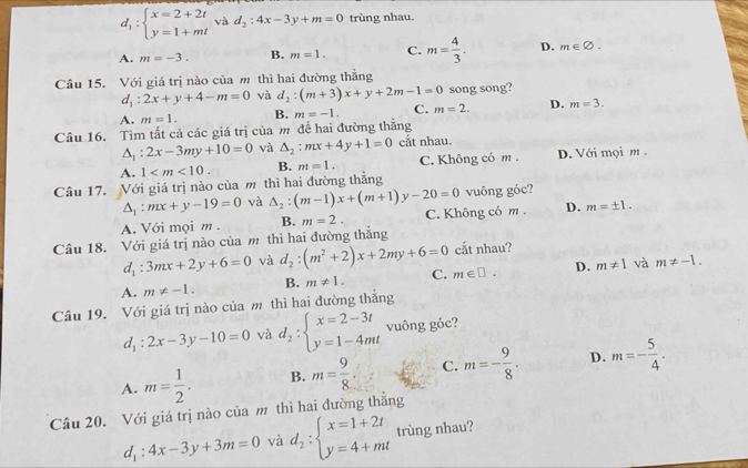 d_1:beginarrayl x=2+2t y=1+mtendarray. và d_2:4x-3y+m=0 trùng nhau.
A. m=-3. B. m=1. C. m= 4/3 . D. m∈ varnothing
Câu 15. Với giá trị nào của m thì hai đường thằng
d_1:2x+y+4-m=0 và d_2:(m+3)x+y+2m-1=0 song song?
A. m=1. B. m=-1. C. m=2. D. m=3.
Câu 16. Tìm tất cả các giá trị của m để hai đường thẳng
△ _1:2x-3my+10=0 và △ _2:mx+4y+1=0 cắt nhau.
A. 1 B. m=1. C. Không có m D. Với mọi m .
Câu 17. Với giá trị nào của m thì hai đường thẳng
△ _1:mx+y-19=0 và △ _2:(m-1)x+(m+1)y-20=0 vuông góc?
A. Với mọi m . B. m=2. C. Không có m . D. m=± 1.
Câu 18. Với giá trị nào của m thì hai đường thắng
d_1:3mx+2y+6=0 và d_2:(m^2+2)x+2my+6=0 cắt nhau?
A. m!= -1. B. m!= 1. C. m∈ □ . D. m!= 1 và m!= -1.
Câu 19. Với giá trị nào của m thì hai đường thẳng
d_1:2x-3y-10=0 và d_2:beginarrayl x=2-3t y=1-4mtendarray. vuông góc?
A. m= 1/2 . B. m= 9/8 . C. m=- 9/8 . D. m=- 5/4 .
Câu 20. Với giá trị nào của m thì hai đường thẳng
d_1:4x-3y+3m=0 và d_2:beginarrayl x=1+2t y=4+mtendarray. trùng nhau?