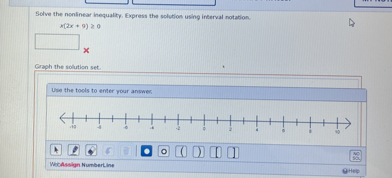 Solve the nonlinear inequality. Express the solution using interval notation.
x(2x+9)≥ 0
x
Graph the solution set. 
Use the tools to enter your answer. 
1 
。 
NO 
SOL 
We Assign NumberLine 
Help