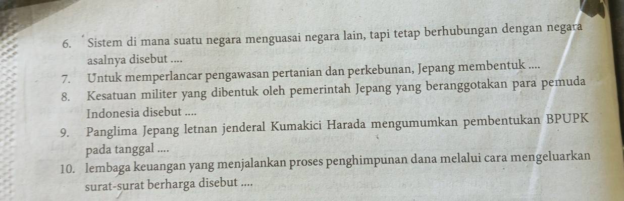 Sistem di mana suatu negara menguasai negara lain, tapi tetap berhubungan dengan negara 
asalnya disebut .... 
7. Untuk memperlancar pengawasan pertanian dan perkebunan, Jepang membentuk .... 
8. Kesatuan militer yang dibentuk oleh pemerintah Jepang yang beranggotakan para pemuda 
Indonesia disebut .... 
9. Panglima Jepang letnan jenderal Kumakici Harada mengumumkan pembentukan BPUPK 
pada tanggal .... 
10. lembaga keuangan yang menjalankan proses penghimpunan dana melalui cara mengeluarkan 
surat-surat berharga disebut ....