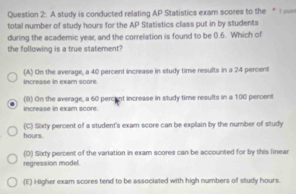 A study is conducted relating AP Statistics exam scores to the * t por
total number of study hours for the AP Statistics class put in by students
during the academic year, and the correlation is found to be 0.6. Which of
the following is a true statement?
(A) On the average, a 40 percent increase in study time results in a 24 percent
increase in exam score.
(B) On the average, a 60 percent increase in study time results in a 100 percent
increase in exam score.
(C) Sixty percent of a student's exam score can be explain by the number of study
hours.
(D) Sixty percent of the variation in exam scores can be accounted for by this linear
regression model.
(E) Higher exam scores tend to be associated with high numbers of study hours.